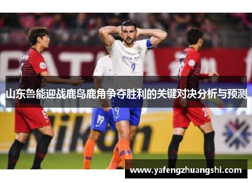 山东鲁能迎战鹿岛鹿角争夺胜利的关键对决分析与预测