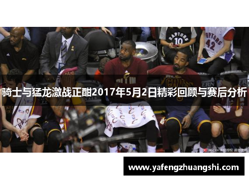 骑士与猛龙激战正酣2017年5月2日精彩回顾与赛后分析