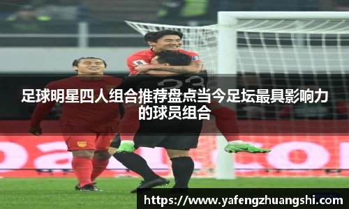 足球明星四人组合推荐盘点当今足坛最具影响力的球员组合